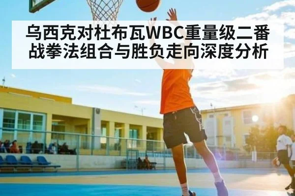 乌西克对杜布瓦WBC重量级二番战拳法组合与胜负走向深度分析（Bwin）