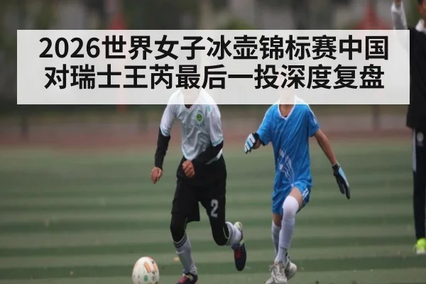 2026世界女子冰壶锦标赛中国对瑞士王芮最后一投深度复盘